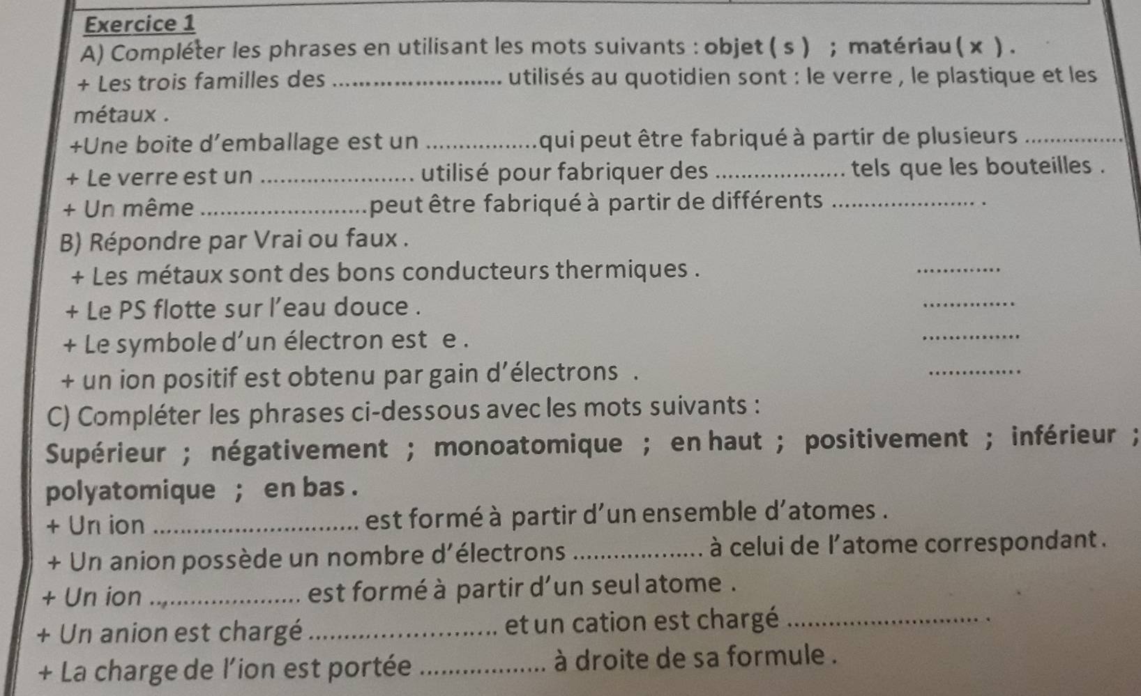 Compléter les phrases en utilisant les mots suivants : objet ( s ) ; matériau ( x ) . 
+ Les trois familles des _utilisés au quotidien sont : le verre , le plastique et les 
métaux . 
+Une boite d’emballage est un _qui peut être fabriqué à partir de plusieurs_ 
+ Le verre est un _utilisé pour fabriquer des _tels que les bouteilles . 
+ Un même_ peut être fabriqué à partir de différents_ 
B) Répondre par Vrai ou faux . 
+ Les métaux sont des bons conducteurs thermiques . 
_ 
+ Le PS flotte sur l’eau douce . 
_ 
+ Le symbole d'un électron est e . 
_ 
+ un ion positif est obtenu par gain d’électrons . 
_ 
C) Compléter les phrases ci-dessous avec les mots suivants : 
Supérieur ; négativement ; monoatomique ; en haut ; positivement ; inférieur ; 
polyatomique ; en bas . 
+ Un ion _est formé à partir d'un ensemble d'atomes . 
+ Un anion possède un nombre d'électrons _ à celui de l'atome correspondant . 
+ Un ion _ est formé à partir d'un seul atome . 
+ Un anion est chargé _et un cation est chargé_ 
+ La charge de l’ion est portée _ à droite de sa formule .