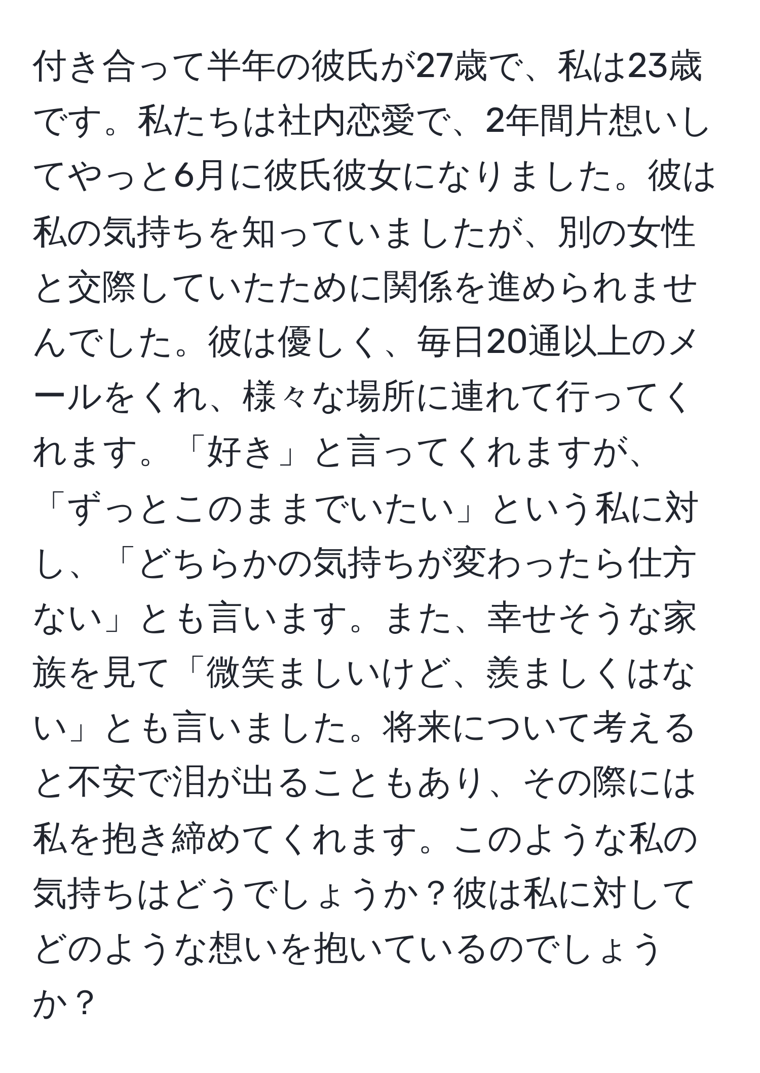 付き合って半年の彼氏が27歳で、私は23歳です。私たちは社内恋愛で、2年間片想いしてやっと6月に彼氏彼女になりました。彼は私の気持ちを知っていましたが、別の女性と交際していたために関係を進められませんでした。彼は優しく、毎日20通以上のメールをくれ、様々な場所に連れて行ってくれます。「好き」と言ってくれますが、「ずっとこのままでいたい」という私に対し、「どちらかの気持ちが変わったら仕方ない」とも言います。また、幸せそうな家族を見て「微笑ましいけど、羨ましくはない」とも言いました。将来について考えると不安で泪が出ることもあり、その際には私を抱き締めてくれます。このような私の気持ちはどうでしょうか？彼は私に対してどのような想いを抱いているのでしょうか？