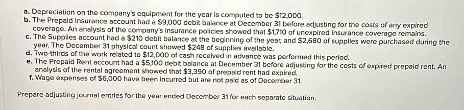 Depreciation on the company's equipment for the year is computed to be $12,000. 
b. The Prepaid Insurance account had a $9,000 debit balance at December 31 before adjusting for the costs of any expired 
coverage. An analysis of the company's insurance policies showed that $1,710 of unexpired insurance coverage remains. 
c. The Supplies account had a $210 debit balance at the beginning of the year, and $2,680 of supplies were purchased during the
year. The December 31 physical count showed $248 of supplies available. 
d. Two-thirds of the work related to $12,000 of cash received in advance was performed this period. 
e. The Prepaid Rent account had a $5,100 debit balance at December 31 before adjusting for the costs of expired prepaid rent. An 
analysis of the rental agreement showed that $3,390 of prepaid rent had expired. 
f. Wage expenses of $6,000 have been incurred but are not paid as of December 31. 
Prepare adjusting journal entries for the year ended December 31 for each separate situation.