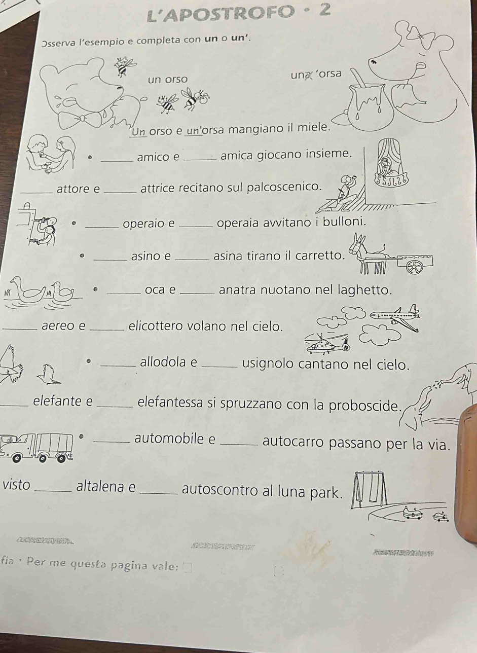 L'APOSTROFO 。 2 
Osserva l’esempio e completa con un o un’. 
un orso 
Un orso e un'orsa mangian 
_amico e _amica giocano insieme. 
_attore e_ attrice recitano sul palcoscenico. 
_operaio e _operaia avvitano i bulloni. 
_asino e _asina tirano il carretto. 
. _oca e _anatra nuotano nel laghetto. 
_aereo e _elicottero volano nel cielo. 
. _allodola e _usignolo cantano nel cielo. 
_elefante e_ elefantessa si spruzzano con la proboscide. 
_automobile e _autocarro passano per la via. 
visto_ altalena e _autoscontro al luna park. 
s 
fia ·Per me questa pagina vale: