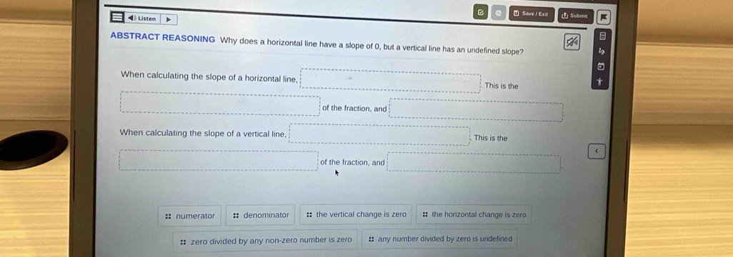 ⑦ Save/ Exit
《》 Listen 4 ① Submil
*
ABSTRACT REASONING Why does a horizontal line have a slope of 0, but a vertical line has an undefined slope?
s
When calculating the slope of a horizontal line, This is the
1
 of the fraction, and^ □  (1,-∠ B=(1,D)
When calculating the slope of a vertical line, □° (-3,4) This is the
□ of the fraction, and □ 《
:: numerator :: denominator :: the vertical change is zero :: the horizontal change is zero
: zero divided by any non-zero number is zero : any number divided by zero is undefined