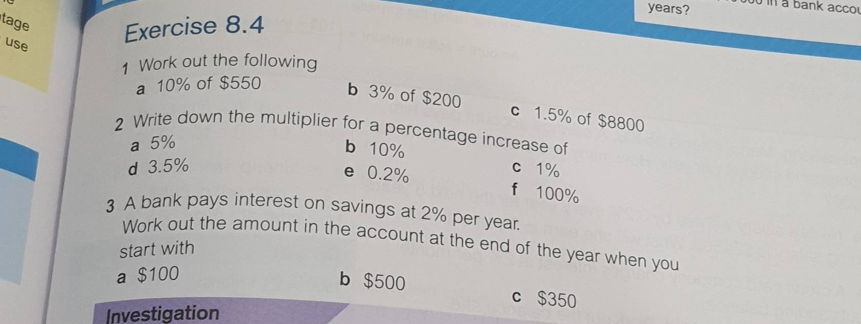 years? 
00 in a bank acco 
tage 
use 
Exercise 8.4 
1 Work out the following 
a 10% of $550
b 3% of $200 c 1.5% of $8800
2 Write down the multiplier for a percentage increase of 
a 5%
b 10%
d 3.5% c 1%
e 0.2% f 100%
3 A bank pays interest on savings at 2% per year. 
Work out the amount in the account at the end of the year when you 
start with 
a $100
b $500 c $350
Investigation