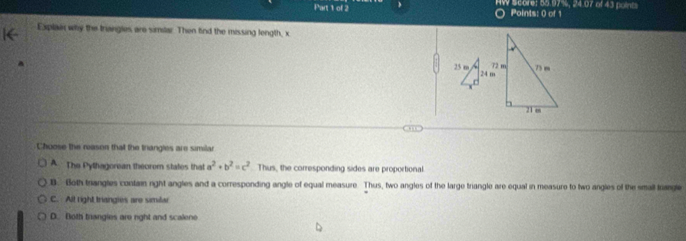 HW Score: 55.97%, 24.07 of 43 points
Points: 0 of 1
Explain why the triangles are similar. Then find the missing length, x
Choose the reason that the triangles are similar
A The Pythagorean theorem states that a^2+b^2=c^2 Thus, the corresponding sides are proportional
B. Both triangles contain ight angles and a corresponding angle of equal measure. Thus, two angles of the large triangle are equal in measure to two angles of the smail friangle
C. All right triangies are similar
D. Both triangies are right and scalene