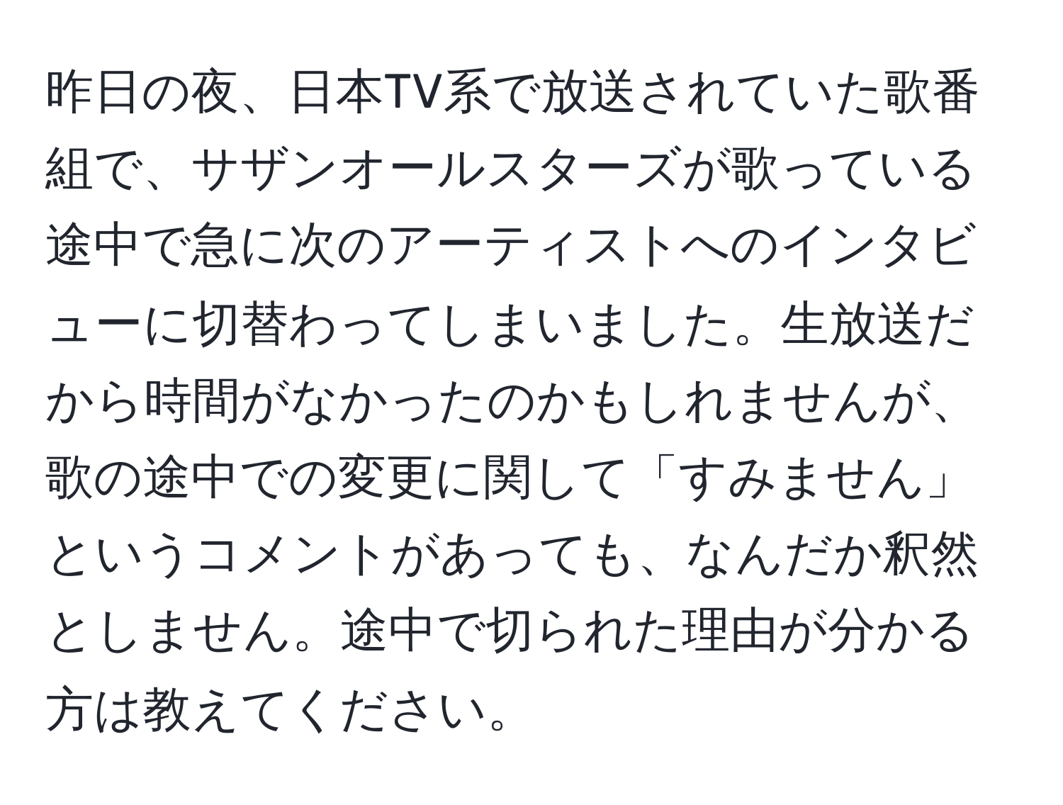 昨日の夜、日本TV系で放送されていた歌番組で、サザンオールスターズが歌っている途中で急に次のアーティストへのインタビューに切替わってしまいました。生放送だから時間がなかったのかもしれませんが、歌の途中での変更に関して「すみません」というコメントがあっても、なんだか釈然としません。途中で切られた理由が分かる方は教えてください。