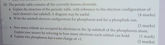 The periodic table contains all the currently known elements. 
a Explain the structure of the periodic table, with reference to the electron configuration of 
each element's last subshell. A diagram may be useful. (4 marks) 
b Write the subshell electron configuration for phosphorus and for a phosphide ion. 
(2 marks) 
c How many orbitals are occupied by electrons in the 3p subshell of the phosphorus atom. 
Explain your answer by referring to how many electrons each orbital can hold. (1 mark) 
d Explain why phosphorus has a core charge of +5. (2 marks)