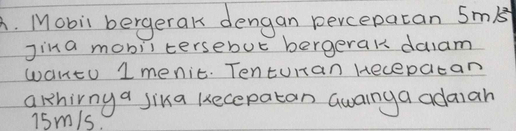 Mobil bergerak dengan percepatan SmB 
jina mobiltersebut bergerak dalam 
wantu 1menic. Tenturan Hecepacan 
arhirny a jika kecepatan Gwainga adaiah
15m/s.