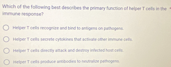 Which of the following best describes the primary function of helper T cells in the £
immune response?
Helper T cells recognize and bind to antigens on pathogens.
Helper T cells secrete cytokines that activate other immune cells.
Helper T cells directly attack and destroy infected host cells.
Helper T cells produce antibodies to neutralize pathogens.