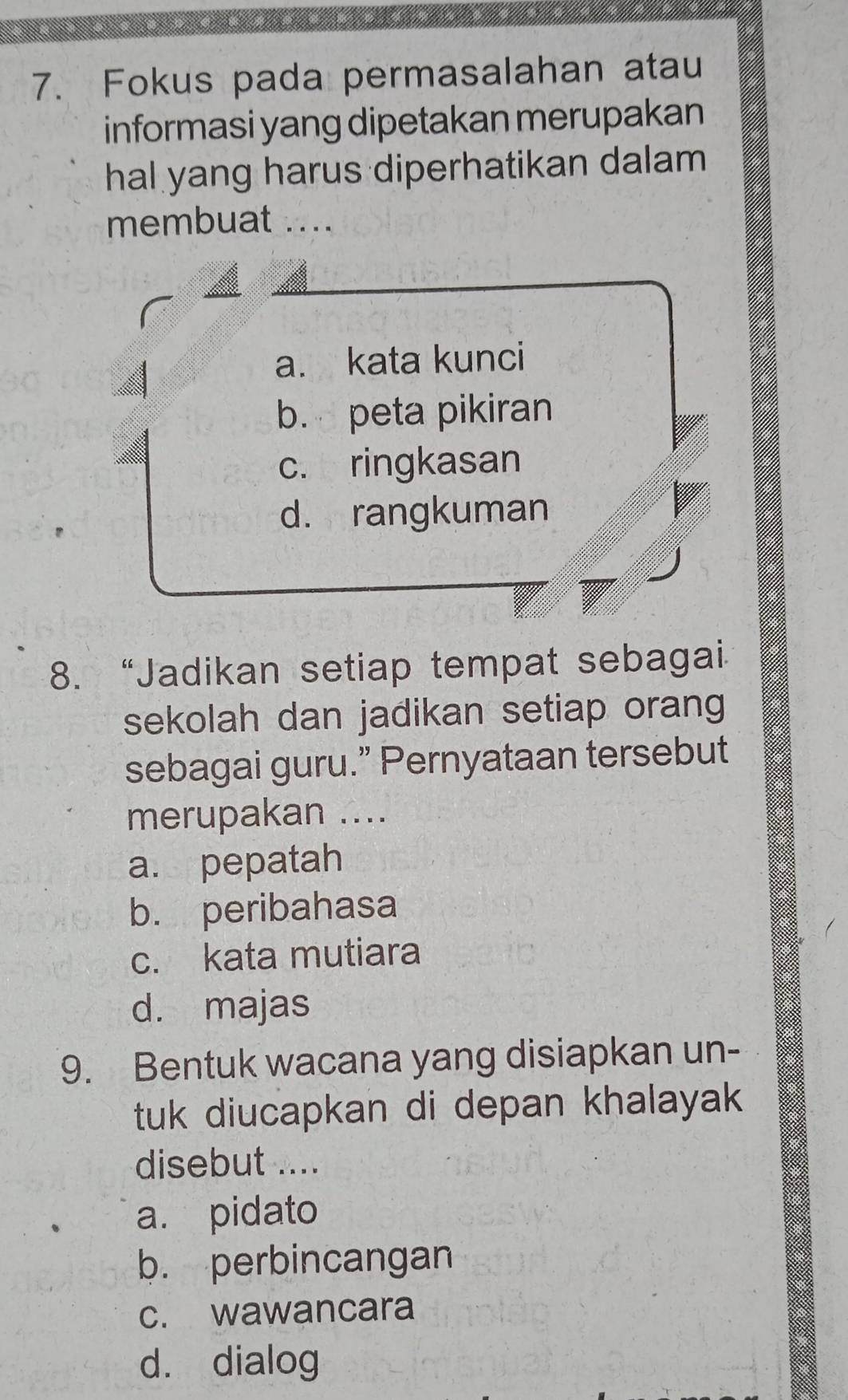 Fokus pada permasalahan atau
informasi yang dipetakan merupakan
hal yang harus diperhatikan dalam
membuat_
a. kata kunci
b. peta pikiran
c. ringkasan
d. rangkuman
8. “Jadikan setiap tempat sebagai
sekolah dan jadikan setiap orang
sebagai guru.” Pernyataan tersebut
merupakan ....
a. pepatah
b. peribahasa
c. kata mutiara
d. majas
9. Bentuk wacana yang disiapkan un-
tuk diucapkan di depan khalayak 
disebut ....
a. pidato
b. perbincangan
c. wawancara
d. dialog