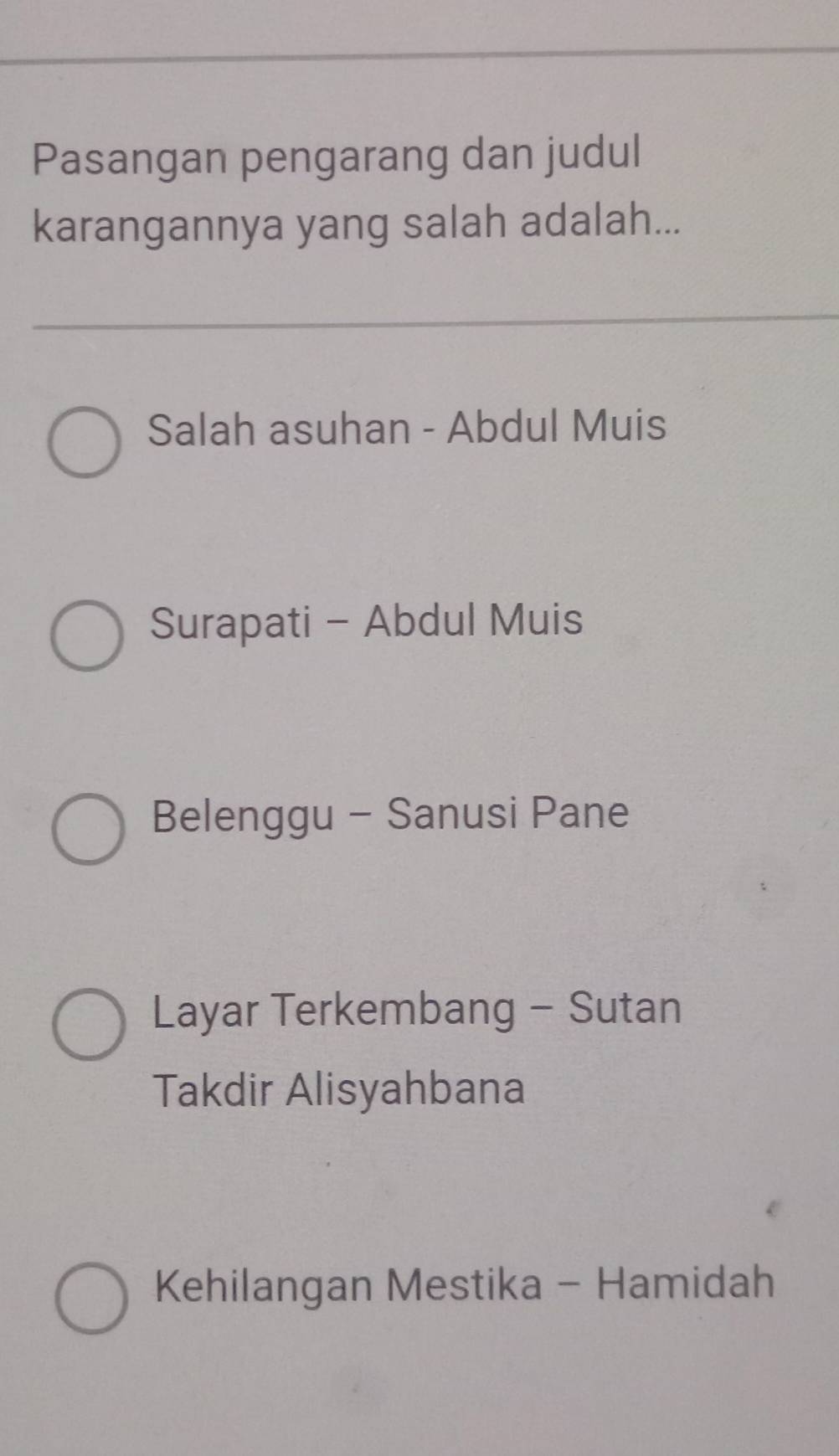 Pasangan pengarang dan judul
karangannya yang salah adalah...
Salah asuhan - Abdul Muis
Surapati - Abdul Muis
Belenggu - Sanusi Pane
Layar Terkembang - Sutan
Takdir Alisyahbana
Kehilangan Mestika - Hamidah