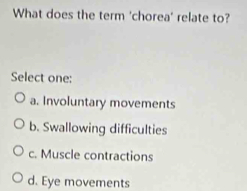 What does the term 'chorea' relate to?
Select one:
a. Involuntary movements
b. Swallowing difficulties
c. Muscle contractions
d. Eye movements