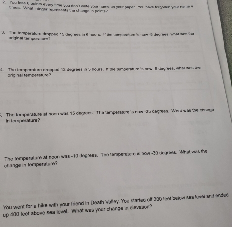 You lose 6 points every time you don't write your name on your paper. You have forgolten your name 4
times. What integer represents the change in points? 
3. The temperature dropped 15 degrees in 6 hours. If the temperature is now -5 degrees, what was the 
original temperature? 
4. The temperature dropped 12 degrees in 3 hours. If the temperature is now - 9 degrees, what was the 
originall temperature? 
. The temperature at noon was 15 degrees. The temperature is now -25 degrees. What was the change 
in temperature? 
The temperature at noon was -10 degrees. The temperature is now - 30 degrees. What was the 
change in temperature? 
You went for a hike with your friend in Death Valley. You started off 300 feet below sea level and ended 
up 400 feet above sea level. What was your change in elevation?