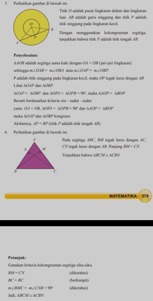 Perhatikan gambar di bawah ini. 
Titik O adalah pusat lingkaran dalam dan lingkaran 
luar. AB adalah garis singgung dan titik P adalah 
titik singgung pada lingkaran kecil. 
Dengan menggunakan kekongruenan segitiga, 
tunjukkan bahwa titik P adalah titik tengah AB. 
Penyelesaian:
△ AOB adalah segitiga sama kaki dengan OA=OB (jari-jari lingkaran) 
sehingga m∠ OAB=m∠ OBA atau m∠ OAP=m∠ OBP. 
Padalah titik singgung pada lingkaran kecil, maka OP tegak lurus dengan AB
Lihat △ OAP dan △ OBP
△ OAP=△ OBP dan △ OPA=△ OPB=90° , maka △ AOP=△ BOP
Berarti berdasarkan kriteria sisi - sudut - sudut 
yaitu: OA=OB, △ OPA=△ OPB=90° dan △ AOP=△ BOP
maka △ OAP dan △ OBP kongruen. 
Akibatnya, AP=BP (titik P adalah titik tengah AB) 
6. Perhatikan gambar di bawah ini. 
Pada segitiga ABC, BM tegak lurus dengan AC,
CN tegak lurus dengan AB. Panjang BM=CN. 
Tunjukkan bahwa △ BCM≌ △ CBN
MATEMATIKA 379 
Petunjuk: 
Gunakan kriteria kekongruenan segitiga siku-siku.
BM=CN (diketahui)
BC=BC (berhimpit)
m∠ BMC=m∠ CNB=90° (diketahui)
ladi △ BCM≌ △ CBN