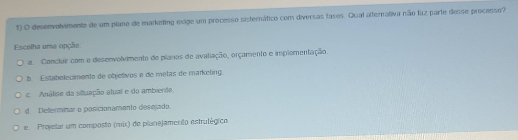 desenvolvimento de um plano de marketing exige um processo sistemático com diversas fases. Qual alternativa não faz parte desse processo?
Escolha uma opção:
a. Concluir com o desenvolvimento de planos de avaliação, orçamento e implementação.
b. Estabelecimento de objetivos e de metas de marketing.
c. Análise da situação atual e do ambiente.
d. Determinar o posicionamento desejado.
e. Projetar um composto (mix) de planejamento estratégico.