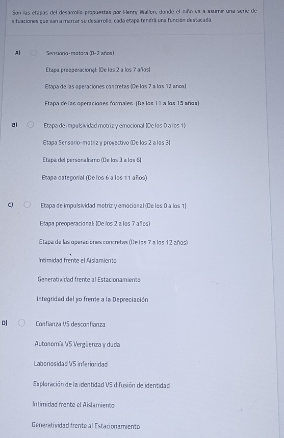 Son las etapas del desarrollo propuestas por Henry Wallon, donde el niño va a asumir una serie de
situaciones que van a marcar su desarrollo, cada etapa tendrá una función destacada.
A) Sensiorio-motora (0-2 años)
Etapa preoperacional: (De los 2 a los 7 años)
Etapa de las operaciones concretas (De los 7 a los 12 años)
Etapa de las operaciones formales (De los 11 a los 15 años)
B) Etapa de impulsividad motriz y emocional (De los 0 a los 1)
Etapa Sensorio-motriz y proyectivo (De los 2 a los 3)
Etapa del personalismo (De los 3 a los 6)
Etapa categorial (De los 6 a los 11 años)
C) Etapa de impulsividad motriz y emocional (De los 0 a los 1)
Etapa preoperacional: (De los 2 a los 7 años)
Etapa de las operaciones concretas (De los 7 a los 12 años)
Intimidad frente el Aislamiento
Generatividad frente al Estacionamiento
Integridad del yo frente a la Depreciación
D) Confianza VS desconfianza
Autonomía VS Vergüenza y duda
Laboriosidad VS inferioridad
Exploración de la identidad VS difusión de identidad
Intimidad frente el Aislamiento
Generatividad frente al Estacionamiento