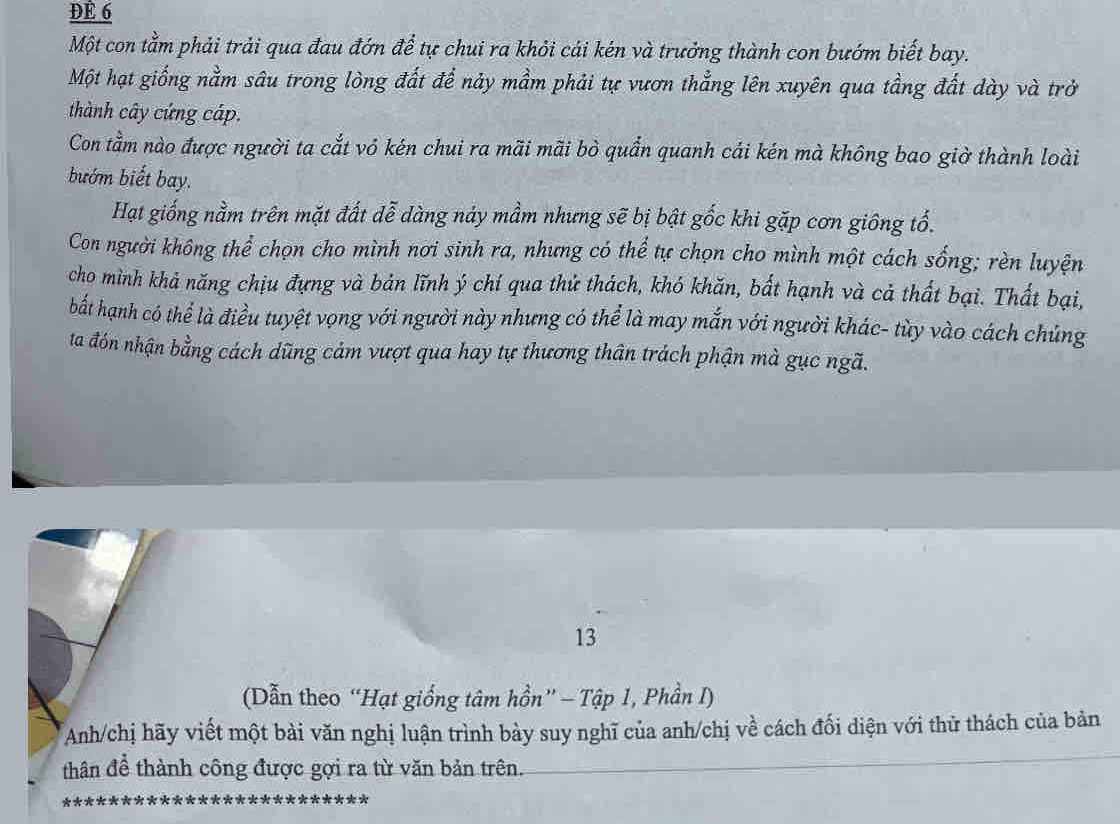 DE 6 
Một con tằm phải trải qua đau đớn để tự chui ra khỏi cái kén và trưởng thành con bướm biết bay. 
Một hạt giống nằm sâu trong lòng đất để này mầm phải tự vươn thẳng lên xuyên qua tầng đất dày và trở 
thành cây cứng cáp. 
Con tầm nào được người ta cắt vỏ kén chui ra mãi mãi bò quần quanh cái kén mà không bao giờ thành loài 
bướm biết bay. 
Hạt giống nằm trên mặt đất dễ dàng náy mầm nhưng sẽ bị bật gốc khi gặp cơn giông tổ. 
Con người không thể chọn cho mình nơi sinh ra, nhưng có thể tự chọn cho mình một cách sống; rèn luyện 
cho mình khả năng chịu đựng và bản lĩnh ý chí qua thử thách, khó khăn, bất hạnh và cả thất bại. Thất bại, 
bất hạnh có thể là điều tuyệt vọng với người này nhưng có thể là may mắn với người khác- tùy vào cách chủng 
ta đón nhận bằng cách dũng cảm vượt qua hay tự thương thân trách phận mà gục ngã. 
13 
(Dẫn theo “Hạt giống tâm hồn” - Tập 1, Phần I) 
Anh/chị hãy viết một bài văn nghị luận trình bày suy nghĩ của anh/chị về cách đối diện với thử thách của bản 
thân để thành công được gợi ra từ văn bản trên.