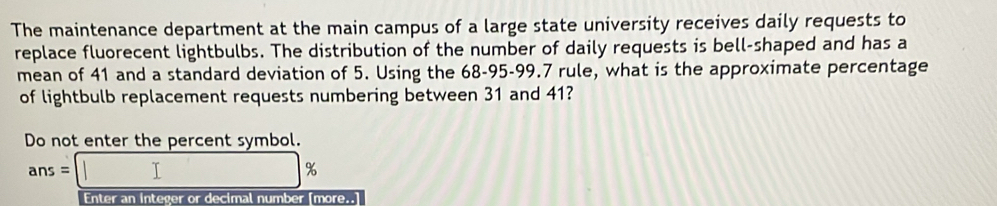 The maintenance department at the main campus of a large state university receives daily requests to 
replace fluorecent lightbulbs. The distribution of the number of daily requests is bell-shaped and has a 
mean of 41 and a standard deviation of 5. Using the 68-95-99.7 rule, what is the approximate percentage 
of lightbulb replacement requests numbering between 31 and 41? 
Do not enter the percent symbol.
ans=|
%
Enter an integer or decimal number [more..]