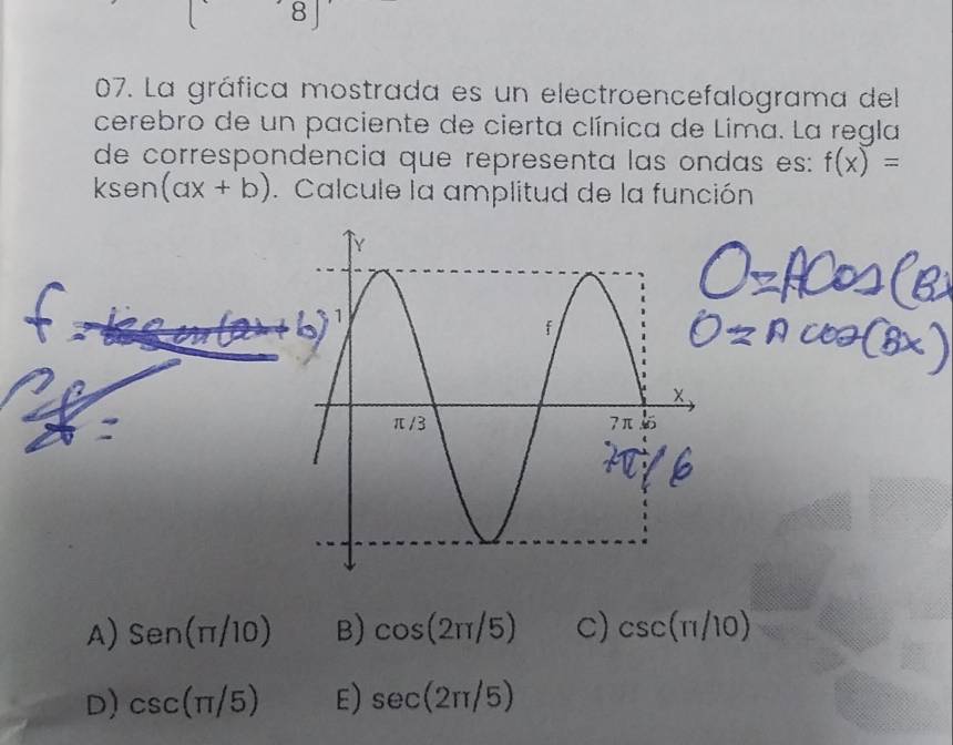 La gráfica mostrada es un electroencefalograma del
cerebro de un paciente de cierta clínica de Lima. La regla
de correspondencia que representa las ondas es: f(x)=
k sen (ax+b). Calcule la amplitud de la función
A) Sen(π /10) B) cos (2π /5) C) csc (π /10)
D) csc (π /5) E) sec (2π /5)