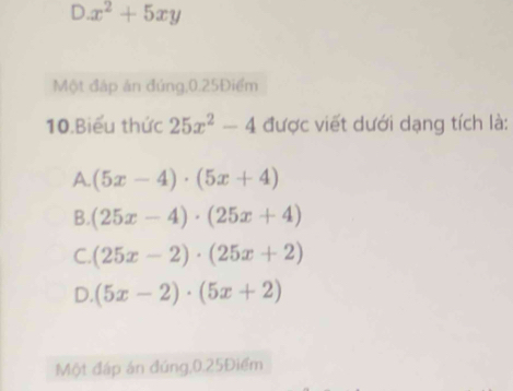 x^2+5xy
Một đáp án đúng, 0.25Điểm
10.Biểu thức 25x^2-4 được viết dưới dạng tích là:
A. (5x-4)· (5x+4)
B. (25x-4)· (25x+4)
C. (25x-2)· (25x+2)
D. (5x-2)· (5x+2)
Một đáp án đúng, 0.25Điểm