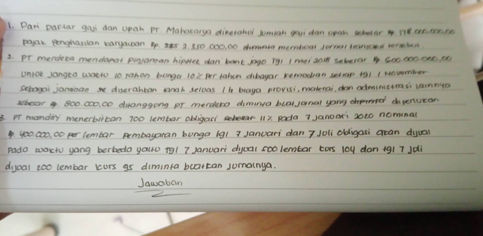 Dari Daflar gaii dan upah Pr. Mahararya dinetahel Jumiah gaui dan opan sebutar ne et, eecee 
poyar eenghasdan karyauan 4p. I5 2. 850, 000, 00 memboal Jurnal trarsoud terseless. 
1. pr merdeta mendaear pivaman hipdler dan'bank jago (91 1 mei aci8 sebevar 4. G00 cec. ent, ee 
Unrot Jangta wach 10 rahon bonga 10x per tahen dibayar kemodran setiap 191 1 Nevember 
Sebagai jominanse diserahban tanah seloas (h blaya provisi, materai, dan adminetrass vannyo 
sebear 4. 800. 000, 00 diranggong pr merdero dimina buat junal yong dpenucan 
3. Pr mandiny menerbiican 700 lembar obligasi 111. pada 7 Januari 2020 nominal
4. 400. 000, 00 per lembar pembayaran bunga (g1 7 Januari dan 7 Juli obigasi acan dyual 
pada wactu yang berbeda yauro rgl 7 Januari dyual soo lembar cors 10y dan 1917 Jdi 
dijual eco lembar kurs gs diminta bcatkcan jumainya. 
Jawaban