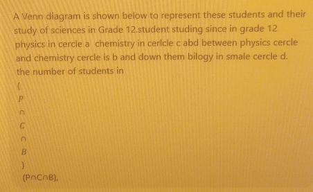 A Venn diagram is shown below to represent these students and their 
study of sciences in Grade 12.student studing since in grade 12
physics in cercle a chemistry in cerlcle c abd between physics cercle 
and chemistry cercle is b and down them bilogy in smale cercle d. 
the number of students in 
P 
∩ 
C 
∩ 
B 
)
(P∩C∩B),