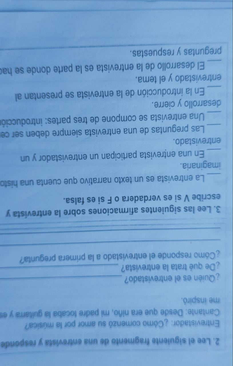Lee el siguiente fragmento de una entrevista y responde 
Entrevistador: ¿Cómo comenzó su amor por la música? 
Cantante: Desde que era niño, mi padre tocaba la guitarra y es 
me inspiró. 
¿Quién es el entrevistado?_ 
¿De qué trata la entrevista?_ 
_ 
¿Cómo responde el entrevistado a la primera pregunta? 
_ 
3. Lee las siguientes afirmaciones sobre la entrevista y 
escribe V si es verdadera o F si es falsa. 
_La entrevista es un texto narrativo que cuenta una histo 
imaginaria. 
_En una entrevista participan un entrevistador y un 
entrevistado. 
_ Las preguntas de una entrevista siempre deben ser ce 
_Una entrevista se compone de tres partes: introducción 
desarrollo y cierre. 
_En la introducción de la entrevista se presentan al 
entrevistado y el tema. 
_ 
El desarrollo de la entrevista es la parte donde se had 
preguntas y respuestas.