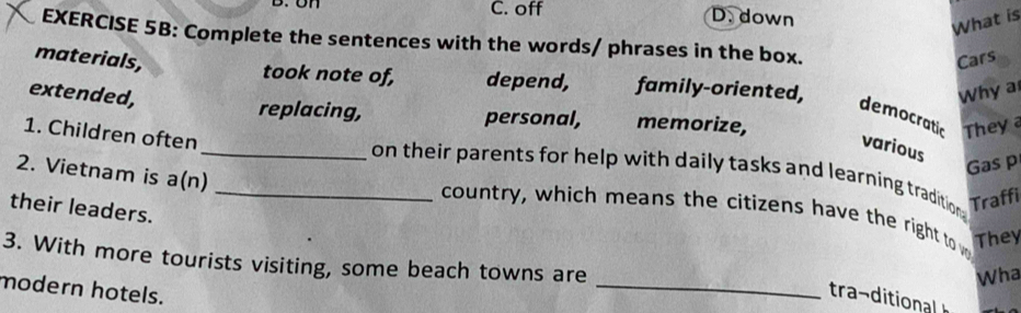 C. off D. down
What is
EXERCISE 5B: Complete the sentences with the words/ phrases in the box.
materials, Cars
took note of, depend, family-oriented,
extended,
Why a
democratic They 
replacing, personal, memorize,
1. Children often
various
2. Vietnam is a(n)
Gas p
__on their parents for help with daily tasks and learning tradition Traffi
their leaders.
country, which means the citizens have the right to w They
3. With more tourists visiting, some beach towns are
Wha
modern hotels.
_
tra- tio