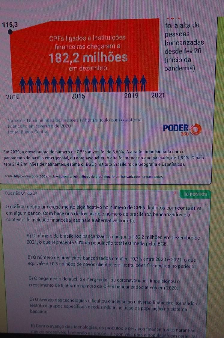 115,3
*mais de 165,6 milhões de pessoas tinham vínculo com o sistera
Tnanceiro em fevereiro de 2020
fone: Banco Central PODER 360
Em 2020, o crescimento do número de CPFs ativos foi de 8,66%. A alta foi impulsionada com o
pagamento do auxílio emergencial, ou coronavoucher. A alta foi menor no ano passado, de 1,84%. O país
tem 214,2 milhões de habitantes, estima o IBGE (Instituto Brasileiro de Geografa e Estatística).
Fonte: https://www.poder360.com.br/economia/166 milhoes de brasileiros foram bancarizados na pandemia/.
Questão 01 de 04 10 PONTOS
O gráfico mostra um crescimento significativo no número de CPFs distintos com conta ativa
em algum banco. Com base nos dados sobre o número de brasileiros bancarizados e o
contexto de inclusão financeira, assinale a alternativa correta.
A) O número de brasileiros bancarizados chegou a 182,2 milhões em dezembro de
2021, o que representa 90% da população total estimada pelo IBGE.
B) O número de brasileiros bancarizados cresceu 10,3% entre 2020 e 2021, o que
equivale a 10,3 milhões de novos clientes em instituições financeiras no período.
C) O pagamento do auxílio emergencial, ou coronavoucher, impulsionou o
crescimento de 8,66% no número de CPFs bancarizados ativos em 2020.
D) O avanço das tecnologias dificultou o acesso ao universo financeiro, tornando-o
restrito a grupos específicos e reduzindo a inclusão da população no sistema
bancário
E) Com o avanço das tecnologias, os produtos e serviços financeiros tornaram-se
menos acessíveis, limitando as opções disponíveis para a população em geral. Tal