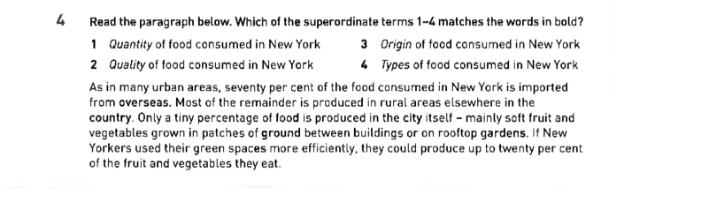 Read the paragraph below. Which of the superordinate terms 1-4 matches the words in bold?
1 Quantity of food consumed in New York 3 Origin of food consumed in New York
2 Quality of food consumed in New York 4 Types of food consumed in New York
As in many urban areas, seventy per cent of the food consumed in New York is imported
from overseas. Most of the remainder is produced in rural areas elsewhere in the
country. Only a tiny percentage of food is produced in the city itself - mainly soft fruit and
vegetables grown in patches of ground between buildings or on rooftop gardens. If New
Yorkers used their green spaces more efficiently, they could produce up to twenty per cent
of the fruit and vegetables they eat.