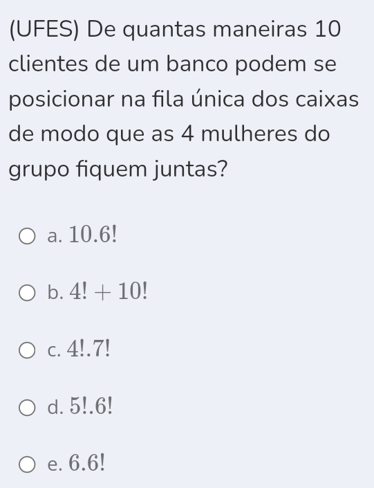 (UFES) De quantas maneiras 10
clientes de um banco podem se
posicionar na fila única dos caixas
de modo que as 4 mulheres do
grupo fiquem juntas?
a. 10.6!
b. 4!+10!
c. 4!.7!
d. 5!. 6!
e. 6.6!