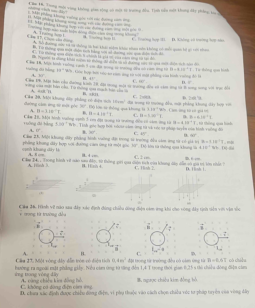 Trong một vùng không gian rộng có một từ trường đều. Tịnh tiến một khung dây phẳng, kin ự
những cách sau dảy?
I. Mặt phẳng khung vuỡng góc với các đường cảm ứng.
II. Mặt phẳng khung song song với các đường cảm ứng
II. Mặt phẳng khung hợp với các đường cảm ứng một góc 0
Trường hợp nào xuất hiện dòng điện cảm ứng trong khung?
A. Trường hợp I.
Câu 17. Chọn cầu đúng.
B. Trường hợp II. C. Trường hợp III. D. Không có trường hợp nào.
A. Số đường sức và từ thông là hai khái niệm khác nhau nên không có mối quan hệ gì với nhau.
B. Từ thông qua một diện tích bằng với số đường sức qua diện tích đó,
C. Từ thông qua diện tích S chính là giá trị của cảm ứng từ tại đó.
D. Người ta dùng khải niệm từ thông để diễn tả số đường sức từ qua một diện tích nào đó.
Câu 18. Một hình vuông cạnh 5 cm đặt trong từ trường đều có cảm ứng từ B=8.10^(-4)T. Từ thông qua hình
vuông đó bằng 10^(-6) Wb  . Góc hợp bởi véc-tơ cảm ứng từ với mặt phẳng của hình vuông đô là
A. 30°. B. 45°. C. 60°.
D. 0°.
Cầu 19. Mặt bán cầu đường kính 2R đặt trong một từ trường đều có cảm ứng từ B song song với trục đổi
xứng của mặt bán cầu. Từ thông qua mạch bán cầu là
A. 4π R^2B. B. πRB. C. 2πRB.
D. 2π R^2B.
Câu 20. Một khung dây phẳng có diện tích 10cm^2 đặt trong từ trường đều, mặt phẳng khung dây hợp với
đường cảm ứng từ một góc 30° Độ lớn từ thông qua khung là 3.10^(-5) Wb . Cảm ứng từ có giá trị
A. B=3.10^(-2)T. B. B=4.10^(-2)T. C. B=5.10^(-2)T. D. B=6.10^(-2)T.
Câu 21. Một hình vuông cạnh 5 cm đặt trong từ trường đều có cảm ứng từ B=4.10^(-4)T , từ thông qua hình
vuông đó bằng 5.10^(-7)Wb. Tính góc hợp bởi véctơ cảm ứng từ và véc tơ pháp tuyến của hình vuông đó
A. 0°.
B. 30°. C. 45°, D. 60°.
Câu 23. Một khung dây phẳng hình vuông đặt trong từ trường đều cảm ứng từ có giá trị B=5.10^(-2)T , mặt
phẳng khung dây hợp với đường cảm ứng từ một góc 30°.  Độ lớn từ thông qua khung là 4.10^(-5) Wb . Độ dài
cạnh khung dây là
A. 8 cm. B. 4 cm. C. 2 cm. D. 6 cm.
Câu 24. . Trong hình vẽ nào sau đây, từ thông gửi qua diện tích của khung dây dẫn có giá trị lớn nhất ?
A. Hình 3. B. Hình 4. C. Hình 2.
D. Hình 1.
(2)
(4)
Câu 26. Hình vẽ nào sau đây xác định đúng chiều dòng điện cảm ứng khi cho vòng dây tịnh tiến với vận tốc
V trong từ trường đều
B
B
I_cu=0
A.
B.
C.
D.
Câu 27. Một vòng dây dẫn tròn có diện tích 0,4m^2 đặt trong từ trường đều có cảm ứng từ B=0,6T có chiều
hướng ra ngoài mặt phẳng giấy. Nếu cảm ứng từ tăng đến 1,4 T trong thời gian 0,25 s thì chiều dòng điện cảm
ứng trong vòng dây
A. cùng chiều kim đồng hồ. B. ngược chiều kim đồng hồ.
C. không có dòng điện cảm ứng.
D. chưa xác định được chiều dòng điện, vì phụ thuộc vào cách chọn chiều véc tơ pháp tuyến của vòng dây