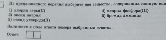 Иа предложенного перечня выбериτе два вешества, содержаших ионную свя 
1) хлорид серы(Π) 4) хлорид фосфора(III) 
2) оксид наτрия 5) бромид аммония 
3) оксид углерода(ΠI) 
Запмшиτе в поле оτвета номера выбранных ответов. 
Otbet: