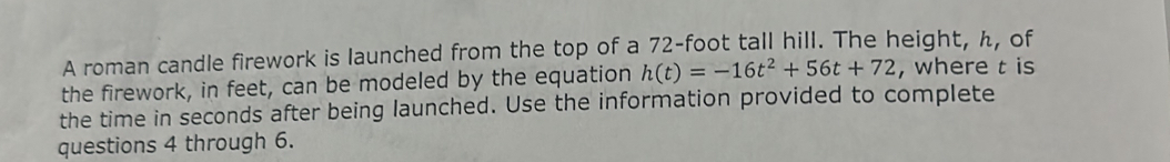 A roman candle firework is launched from the top of a 72-foot tall hill. The height, h, of 
the firework, in feet, can be modeled by the equation h(t)=-16t^2+56t+72 , where t is 
the time in seconds after being launched. Use the information provided to complete 
questions 4 through 6.