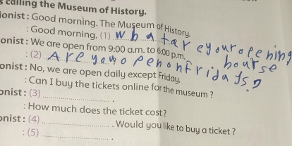 calling the Museum of History. 
ionist : Good morning. The Museum of History. 
: Good morning, (1) 
_ 
onist : We are open from 9:00 _ a.m. to 6:00 p.m. 
: (2) 
onist : No, we are open daily except Friday. 
_ 
: Can I buy the tickets online for the museum ? 
onist :(3) 
. 
: How much does the ticket cost? 
nist : (4) _. Would you like to buy a ticket ? 
: (5)_ .