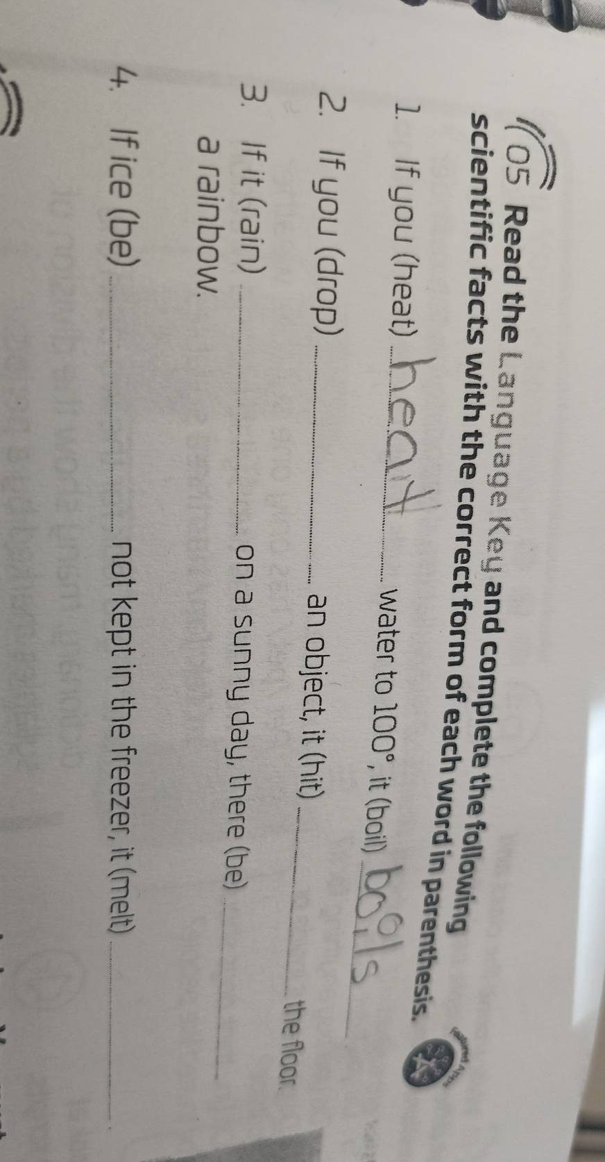 105 Read the Language Key and complete the following 
scientific facts with the correct form of each word in parenthesis. 
_ 
1. If you (heat) _water to 100° , it (boil) 
_ 
2. If you (drop) _an object, it (hit) 
the floor. 
3. If it (rain) _on a sunny day, there (be)_ 
a rainbow. 
4. If ice (be) _not kept in the freezer, it (melt)_