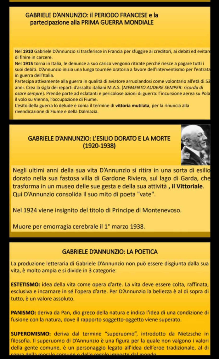 GABRIELE D'ANNUNZIO: il PERIODO FRANCESE e la
partecipazione alla PRIMA GUERRA MONDIALE
Nel 1910 Gabriele D’Annunzio si trasferisce in Francia per sfuggire ai creditori, ai debiti ed evitar
di finire in carcere.
Nel 1915 torna in Italia, le denunce a suo carico vengono ritirate perché riesce a pagare tutti i
suoi debiti. D'Annunzio inizia una lunga tournée oratoria a favore dell’interventismo per l’entrata
in guerra dell’Italia.
Partecipa attivamente alla guerra in qualità di aviatore arruolandosi come volontario all’età di 53
anni. Crea la sigla dei reparti d’assalto italiani M.A.S. (MEMENTO AUDERE SEMPER: ricorda di
osøre sempre). Prende parte ad eclatanti e pericolose azioni di guerra: l’incursione aerea su Pola
il volo su Vienna, l’occupazione di Fiume.
L’esito della guerra lo delude e conia il termine di vittoria mutilata, per la rinuncia alla
rivendicazione di Fiume e della Dalmazia.
GABRIELE D’ANNUNZIO: L’ESILIO DORATO E LA MORTE
(1920-1938)
Negli ultimi anni della sua vita D'Annunzio si ritira in una sorta di esilio
dorato nella sua fastosa villa di Gardone Riviera, sul lago di Garda, che
trasforma in un museo delle sue gesta e della sua attività , il Vittoriale.
Qui D’Annunzio consolida il suo mito di poeta "vate".
Nel 1924 viene insignito del titolo di Principe di Montenevoso.
Muore per emorragia cerebrale il 1° marzo 1938.
GABRIELE D'ANNUNZIO: LA POETICA
La produzione letteraria di Gabriele D'Annunzio non può essere disgiunta dalla sua
vita, è molto ampia e si divide in 3 categorie:
ESTETISMO: idea della vita come opera d’arte. La vita deve essere colta, raffinata,
esclusiva e incarnare in sé l'opera d'arte. Per D'Annunzio la bellezza è al di sopra di
tutto, è un valore assoluto.
PANISMO: deriva da Pan, dio greco della natura e indica l’idea di una condizione di
fusione con la natura, dove il rapporto soggetto-oggetto viene superato.
SUPEROMISMO: deriva dal termine “superuomo”, introdotto da Nietzsche in
filosofia. Il superuomo di D'Annunzio è una figura per la quale non valgono i valori
della gente comune, è un personaggio legato all’idea dell'eroe tradizionale, al di
conça della morale comuño e dello reglo importe dal mondo