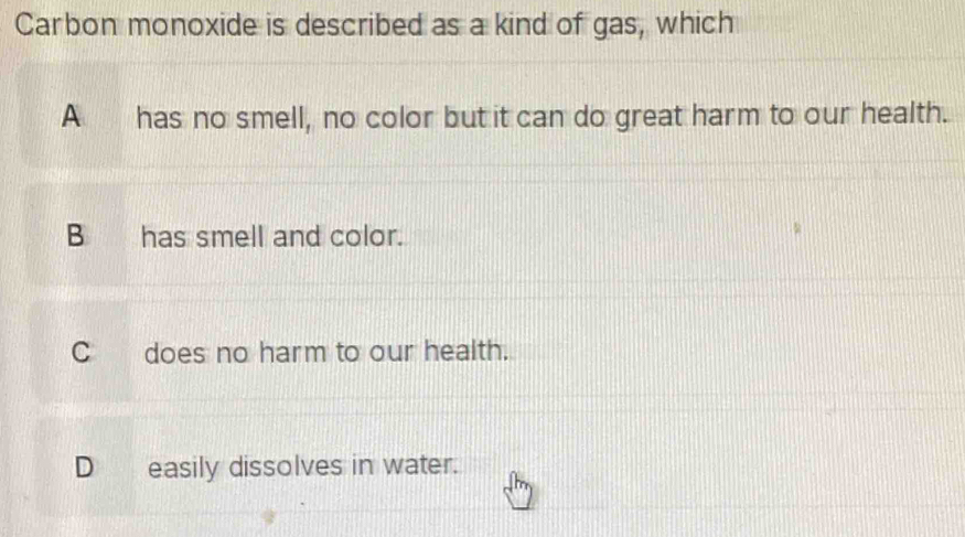 Carbon monoxide is described as a kind of gas, which
A has no smell, no color but it can do great harm to our health.
B has smell and color.
C does no harm to our health.
D_ easily dissolves in water.