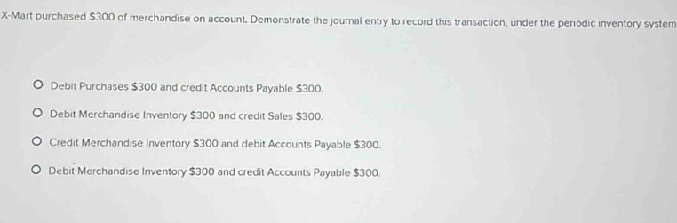 X-Mart purchased $300 of merchandise on account. Demonstrate the journal entry to record this transaction, under the periodic inventory system
Debit Purchases $300 and credit Accounts Payable $300.
Debit Merchandise Inventory $300 and credit Sales $300.
Credit Merchandise Inventory $300 and debit Accounts Payable $300.
Debit Merchandise Inventory $300 and credit Accounts Payable $300.