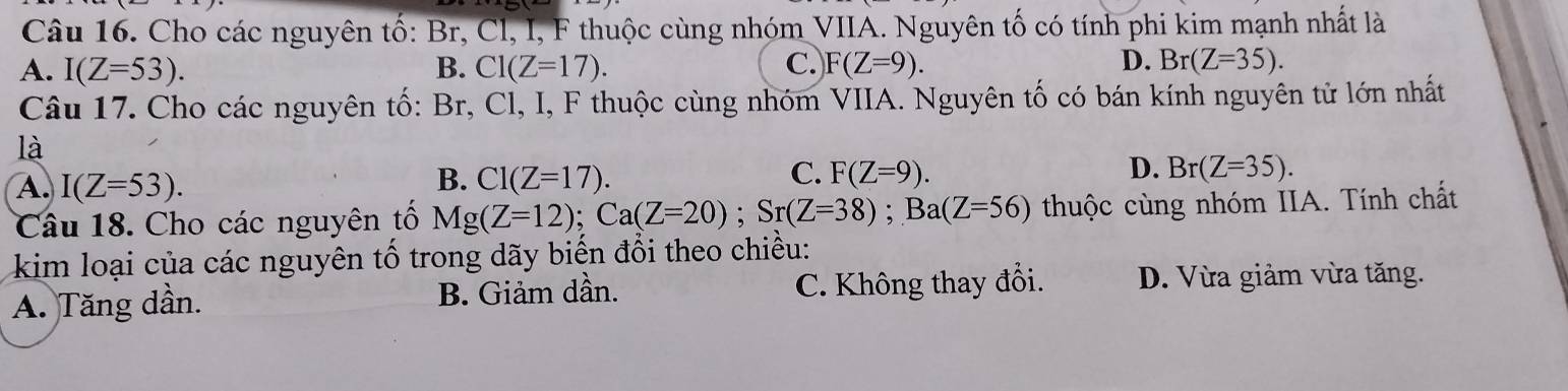 Cho các nguyên tố: Br, Cl, I, F thuộc cùng nhóm VIIA. Nguyên tố có tính phi kim mạnh nhất là
A. I(Z=53). B. Cl(Z=17). C. F(Z=9). D. Br(Z=35). 
Câu 17. Cho các nguyên tố: Br, Cl, I, F thuộc cùng nhóm VIIA. Nguyên tố có bán kính nguyên tử lớn nhất
là
D.
A. I(Z=53).
B. Cl(Z=17). C. F(Z=9). Br(Z=35). 
Câu 18. Cho các nguyên tố Mg(Z=12); Ca(Z=20); Sr(Z=38); Ba(Z=56) thuộc cùng nhóm IIA. Tính chất
kim loại của các nguyên tố trong dãy biến đổi theo chiều:
A. Tăng dần. B. Giảm dần. C. Không thay đổi. D. Vừa giảm vừa tăng.