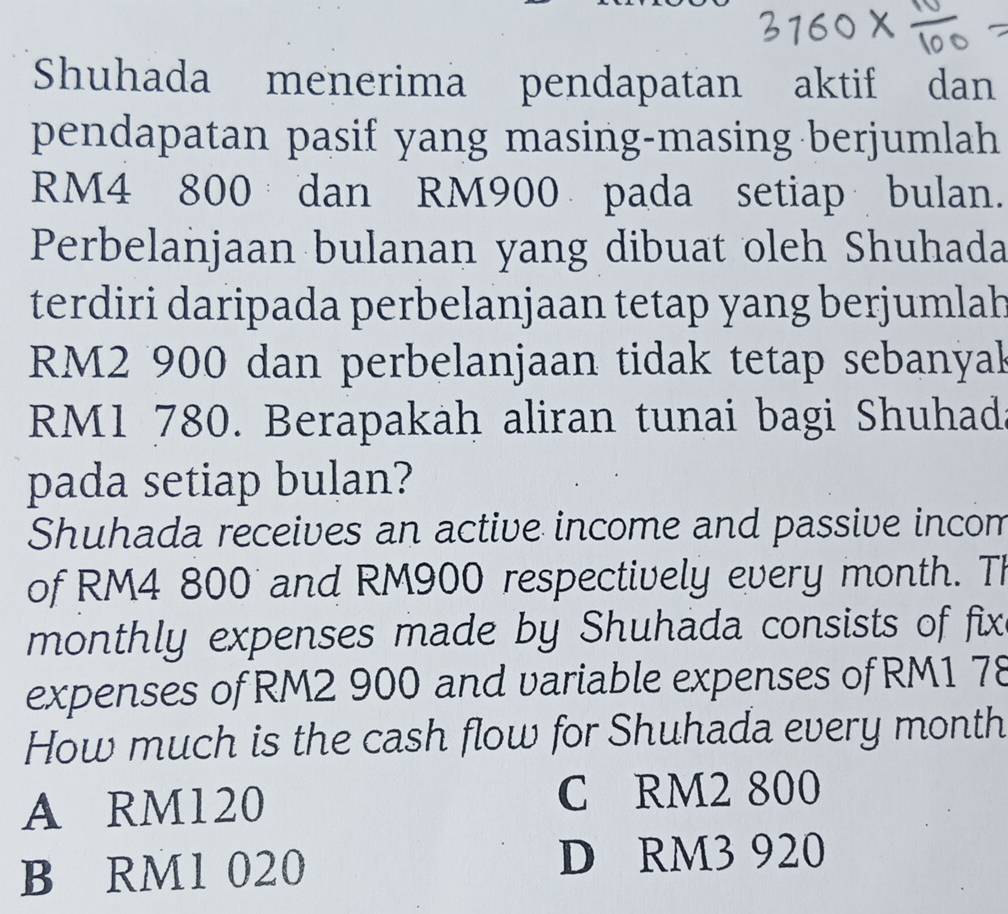 Shuhada menerima pendapatan aktif dan
pendapatan pasif yang masing-masing berjumlah
RM4 800 dan RM900 pada setiap bulan.
Perbelanjaan bulanan yang dibuat oleh Shuhada
terdiri daripada perbelanjaan tetap yang berjumlah
RM2 900 dan perbelanjaan tidak tetap sebanyak
RM1 780. Berapakah aliran tunai bagi Shuhad.
pada setiap bulan?
Shuhada receives an active income and passive incom
of RM4 800 and RM900 respectively every month. TI
monthly expenses made by Shuhada consists of fix
expenses of RM2 900 and variable expenses of RM1 78
How much is the cash flow for Shuhada every month
A RM120
C RM2 800
B RM1 020
D RM3 920