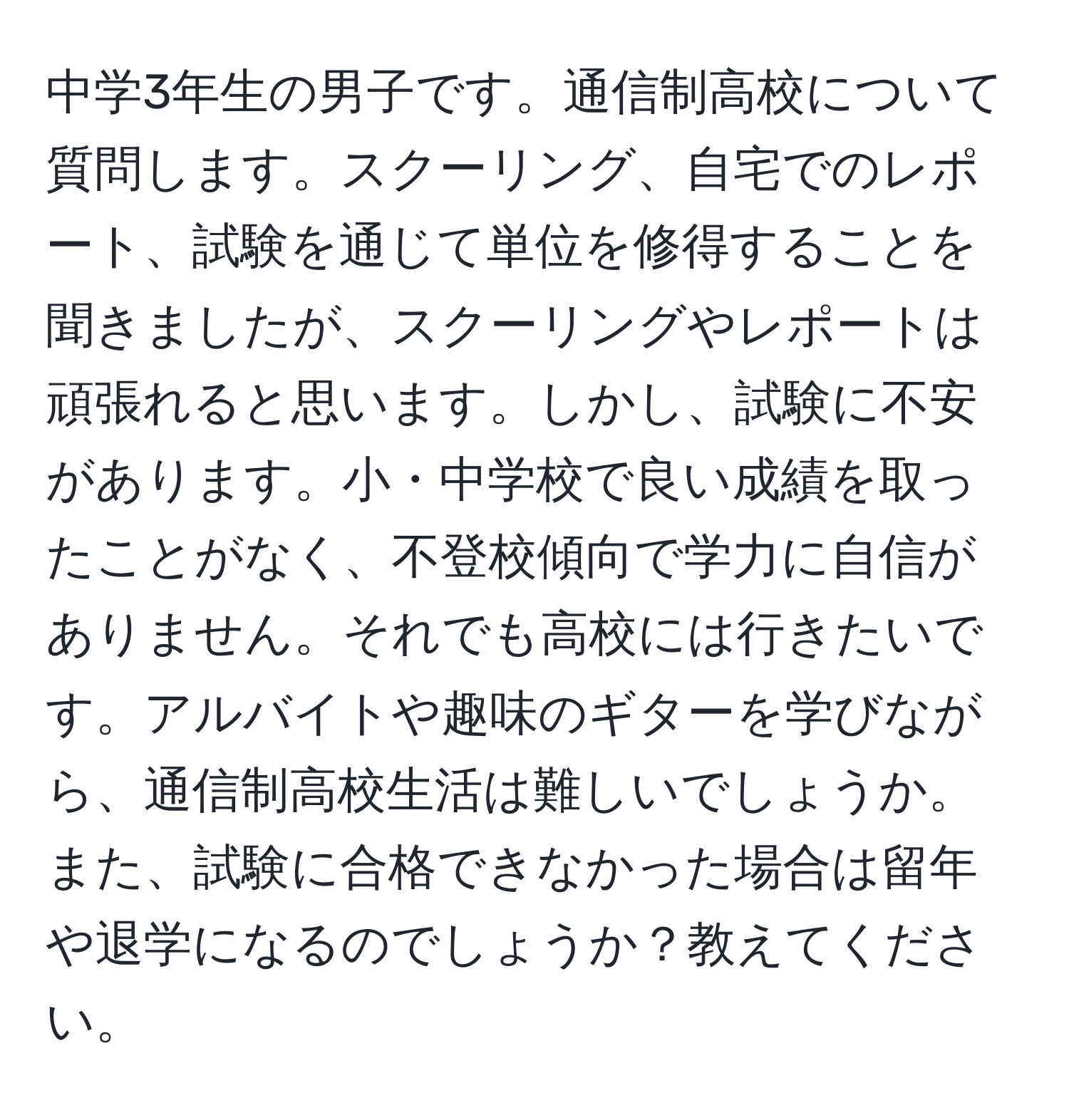 中学3年生の男子です。通信制高校について質問します。スクーリング、自宅でのレポート、試験を通じて単位を修得することを聞きましたが、スクーリングやレポートは頑張れると思います。しかし、試験に不安があります。小・中学校で良い成績を取ったことがなく、不登校傾向で学力に自信がありません。それでも高校には行きたいです。アルバイトや趣味のギターを学びながら、通信制高校生活は難しいでしょうか。また、試験に合格できなかった場合は留年や退学になるのでしょうか？教えてください。