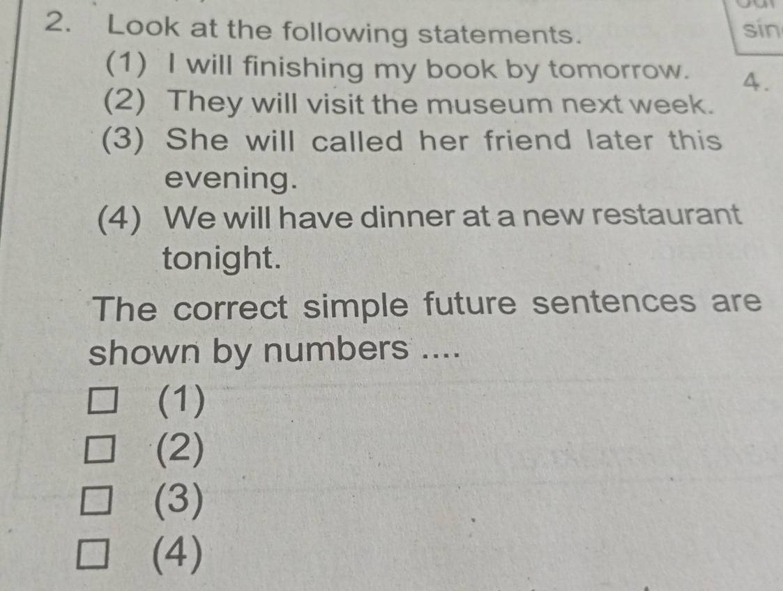 Look at the following statements. sin
(1) I will finishing my book by tomorrow. 4.
(2) They will visit the museum next week.
(3) She will called her friend later this
evening.
(4) We will have dinner at a new restaurant
tonight.
The correct simple future sentences are
shown by numbers ....
(1)
(2)
(3)
(4)