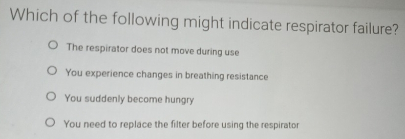 Which of the following might indicate respirator failure?
The respirator does not move during use
You experience changes in breathing resistance
You suddenly become hungry
You need to replace the filter before using the respirator