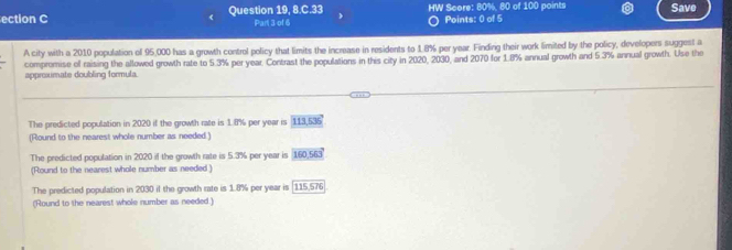 ection C Question 19, 8 Part 3 of 6 HW Score: 80%, 80 of 100 points Save
Points: 0 of 5
A city with a 2010 population of 95,000 has a growth control policy that limits the increase in residents to 1.8% per year. Finding their work limited by the policy, developers suggest a
compromise of raising the allowed growth rate to 5.3% per year. Contrast the populations in this city in 2020, 2030, and 2070 for 1.8% annual growth and 5.3% annual growth. Use the
approxmate doubling formula.
The predicted population in 2020 if the growth rate is 1.8% per year is 113 -0.25
(Round to the nearest whole number as needed )
The predicted population in 2020 if the growth rate is 5.3% per year is 160, 563°
(Round to the nearest whole number as needed )
The predicted population in 2030 if the growth rate is 1.8% per year is (115. 110
(Round to the nearest whole number as needed.)