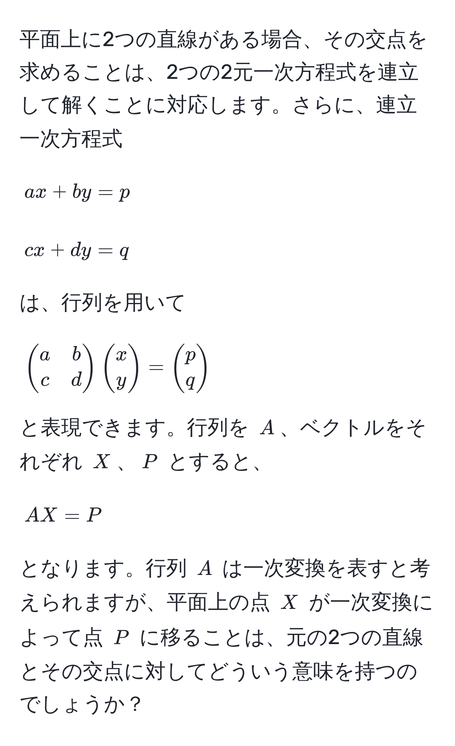 平面上に2つの直線がある場合、その交点を求めることは、2つの2元一次方程式を連立して解くことに対応します。さらに、連立一次方程式  
$$ ax + by = p $$  
$$ cx + dy = q $$  
は、行列を用いて  
$$ beginpmatrix a & b  c & d endpmatrix beginpmatrix x  y endpmatrix = beginpmatrix p  q endpmatrix $$  
と表現できます。行列を $A$、ベクトルをそれぞれ $X$、$P$ とすると、  
$$ AX = P $$  
となります。行列 $A$ は一次変換を表すと考えられますが、平面上の点 $X$ が一次変換によって点 $P$ に移ることは、元の2つの直線とその交点に対してどういう意味を持つのでしょうか？