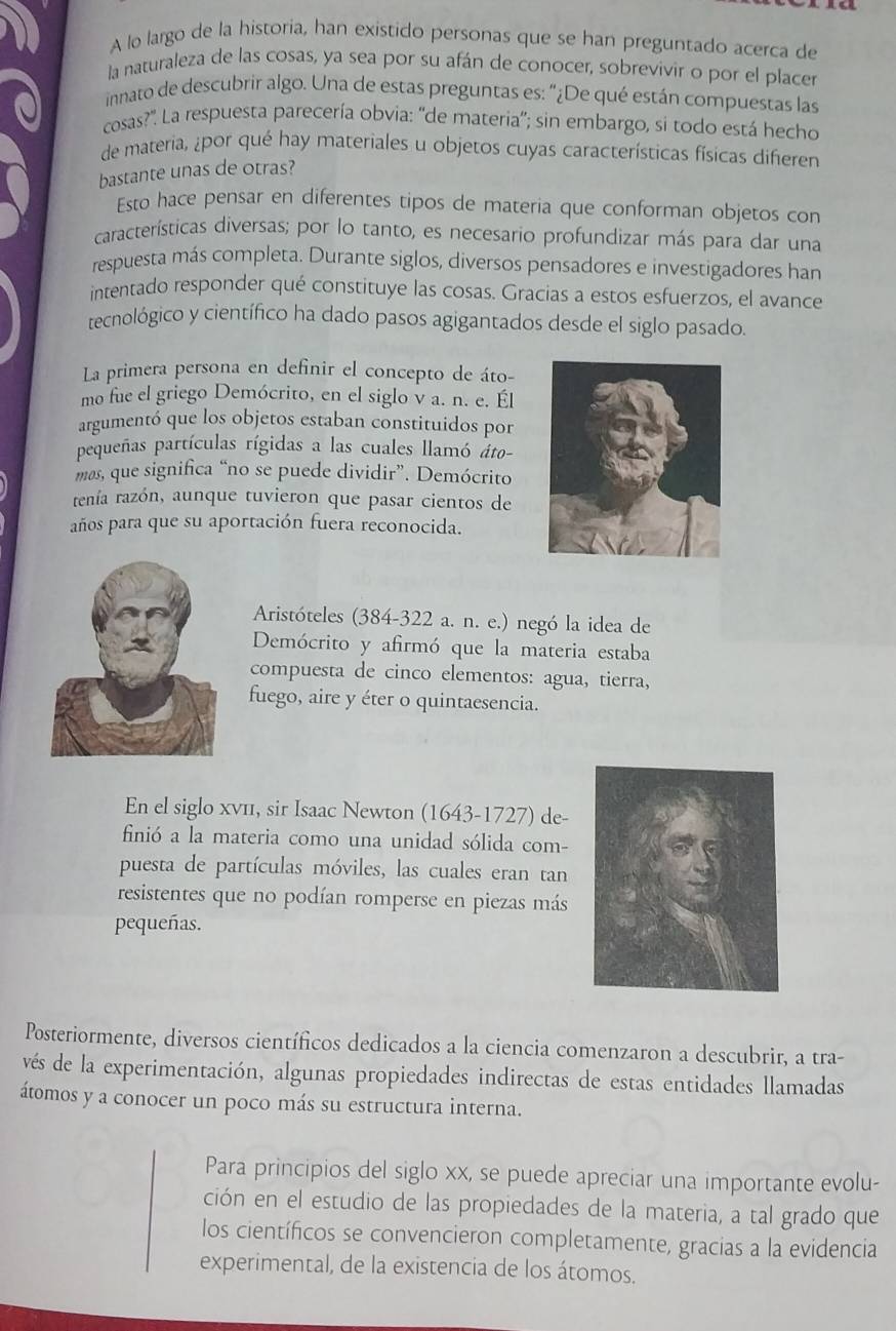 A lo largo de la historia, han existido personas que se han preguntado acerca de
la naturaleza de las cosas, ya sea por su afán de conocer, sobrevivir o por el placer
innato de descubrir algo. Una de estas preguntas es: "¿De qué están compuestas las
cosas?": La respuesta parecería obvia: ''de materia''; sin embargo, si todo está hecho
de materia, ¿por qué hay materiales u objetos cuyas características físicas difieren
bastante unas de otras?
Esto hace pensar en diferentes tipos de materia que conforman objetos con
características diversas; por lo tanto, es necesario profundizar más para dar una
respuesta más completa. Durante siglos, diversos pensadores e investigadores ham
intentado responder qué constituye las cosas. Gracias a estos esfuerzos, el avance
tecnológico y científico ha dado pasos agigantados desde el siglo pasado.
La primera persona en definir el concepto de áto-
mo fue el griego Demócrito, en el siglo v a. n. e. Él
argumentó que los objetos estaban constituidos por
pequeñas partículas rígidas a las cuales llamó áto-
mas, que significa “no se puede dividir”. Demócrito
tenía razón, aunque tuvieron que pasar cientos de
años para que su aportación fuera reconocida.
Aristóteles (384-322 a. n. e.) negó la idea de
Demócrito y afirmó que la materia estaba
compuesta de cinco elementos: agua, tierra,
fuego, aire y éter o quintaesencia.
En el siglo xνц, sir Isaac Newton (1643-1727) de-
finió a la materia como una unidad sólida com-
puesta de partículas móviles, las cuales eran tan
resistentes que no podían romperse en piezas más
pequeñas.
Posteriormente, diversos científicos dedicados a la ciencia comenzaron a descubrir, a tra-
vés de la experimentación, algunas propiedades indirectas de estas entidades llamadas
átomos y a conocer un poco más su estructura interna.
Para principios del siglo xx, se puede apreciar una importante evolu-
ción en el estudio de las propiedades de la materia, a tal grado que
los científicos se convencieron completamente, gracias a la evidencia
experimental, de la existencia de los átomos.