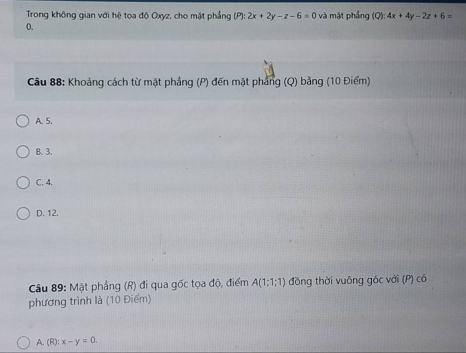 Trong không gian với hệ tọa độ Oxyz, cho mặt phẳng (P): 2x+2y-z-6=0 và mặt phẳng (Q): 4x+4y-2z+6=
0.
Câu 88: Khoảng cách từ mặt phẳng (P) đến mặt phẳng (Q) bằng (10 Điểm)
A. 5.
B. 3.
C. 4.
D. 12.
Câu 89: Mặt phẳng (R) đi qua gốc tọa độ, điểm A(1;1;1) đồng thời vuông góc với (P) có
phương trình là (10 Điểm)
A. (R): x-y=0.