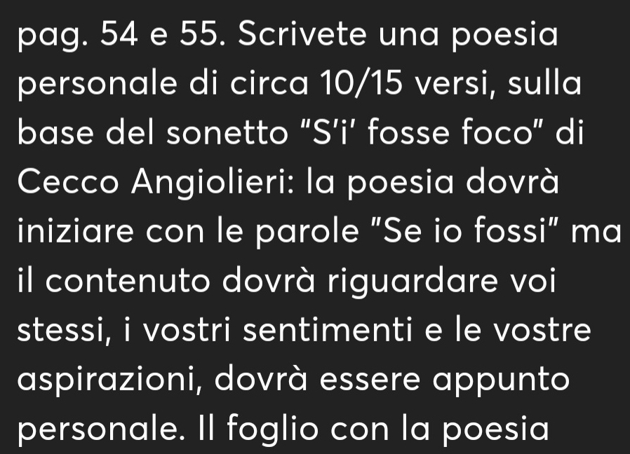 pag. 54 e 55. Scrivete una poesia 
personale di circa 10/15 versi, sulla 
base del sonetto “S’i’ fosse foco” di 
Cecco Angiolieri: la poesia dovrà 
iniziare con le parole "Se io fossi" ma 
il contenuto dovrà riguardare voi 
stessi, i vostri sentimenti e le vostre 
aspirazioni, dovrà essere appunto 
personale. I foglio con la poesia