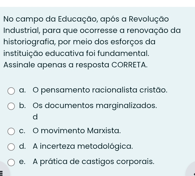 No campo da Educação, após a Revolução
Industrial, para que ocorresse a renovação da
historiografia, por meio dos esforços da
instituição educativa foi fundamental.
Assinale apenas a resposta CORRETA.
a. O pensamento racionalista cristão.
b. Os documentos marginalizados.
d
c. O movimento Marxista.
d. A incerteza metodológica.
e. A prática de castigos corporais.