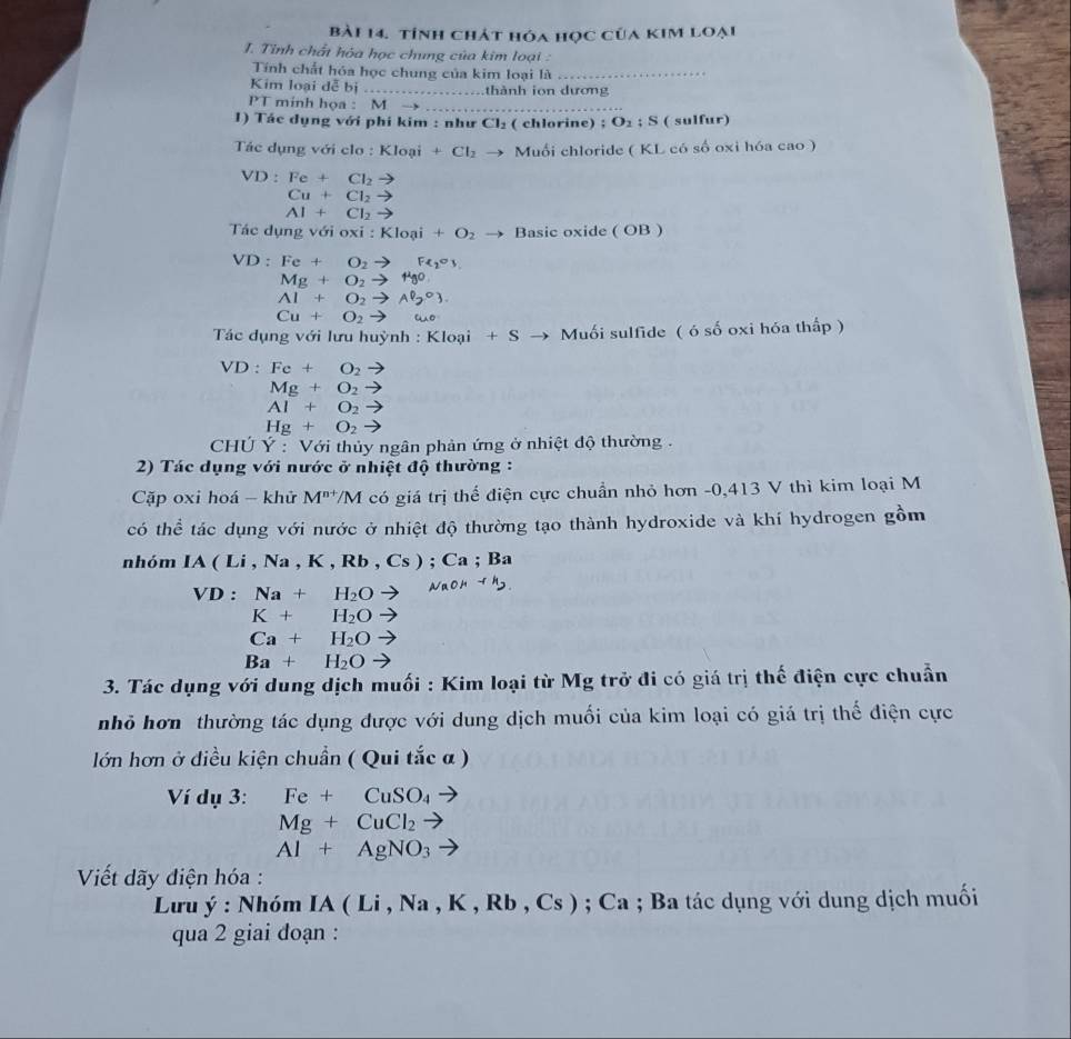 tính chát hóa học của kim loại
I. Tinh chất hỏa học chung của kim loại :
Tính chất hóa học chung của kim loại là_
Kim loại dễ bị . .  thành ion dương
PT minh họa : M →_
1) Tác dụng với phí kim : như Cl_2 ( chlorine) ; O_2:S ( sulfur)
Tác dụng với clo : KI_0 ại +Cl_2 Muối chloride ( KL có số oxi hóa cao )
VD:Fe+Cl_2to
Cu+Cl_2to
Al+Cl_2to
Tác dụng với oxi : Kloai+O_2 Basic oxide ( OB )
VD: Fe+O_2to Fe_2o_3
Mg+O_2to HgO
Al+O_2to Al_2O_3.
Cu+O_2to wo
*  Tác dụng với lưu huỳnh : Kloại +S → Muối sulfide (6shat o oxi hóa thấp )
VD:Fe+O_2 ,
Mg+O_2to
Al+O_2to
Hg+O_2to
Chú Y : Với thủy ngân phản ứng ở nhiệt độ thường.
2) Tác dụng với nước ở nhiệt độ thường :
Cặp oxi hoá - khử M^(n+)/M I có giá trị thể điện cực chuẩn nhỏ hơn -0,413 V thì kim loại M
có thể tác dụng với nước ở nhiệt độ thường tạo thành hydroxide và khí hydrogen gồm
nhóm IA(Li,Na,K,Rb,Cs); Ca ; B:
VD: Na+H_2O
K+H_2O
Ca+H_2O
Ba+H_2O
3. Tác dụng với dung dịch muối : Kim loại từ Mg trở đi có giá trị thế điện cực chuẩn
nhỏ hơn thường tác dụng được với dung dịch muối của kim loại có giá trị thể điện cực
lớn hơn ở diều kiện chuẩn ( Qui tắc α )
Ví dụ 3: Fe+CuSO_4
Mg+CuCl_2 -
Al+AgNO_3
Viết dãy điện hóa :
Lưu ý : Nhóm L IA(Li,Na,K,Rb,Cs) ;Ca; Ba tác dụng với dung dịch muối
qua 2 giai đoạn :