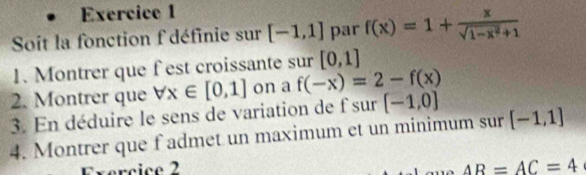 Soit la fonction f définie sur [-1,1] par f(x)=1+ x/sqrt(1-x^2)+1 
1. Montrer que fest croissante sur [0,1]
2. Montrer que forall x∈ [0,1] on a f(-x)=2-f(x)
3. En déduire le sens de variation de f sur [-1,0]
4. Montrer que f admet un maximum et un minimum sur [-1,1]
Exércice 2 AR=AC=4